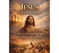 Jesus - The True Story: What we really know today about his life, his message and his time