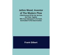 Jethro Wood, Inventor Of The Modern Plow. A Brief Account Of His Life, Services, And Trials; Together With Facts Subsequent To His Death, And Incident To His Great Invention
