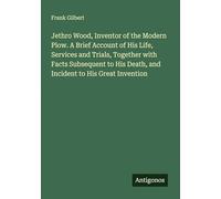 Jethro Wood, Inventor of the Modern Plow. A Brief Account of His Life, Services and Trials, Together with Facts Subsequent to His Death, and Incident to His Great Invention