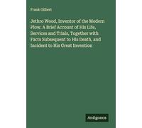 Jethro Wood, Inventor of the Modern Plow. A Brief Account of His Life, Services and Trials, Together with Facts Subsequent to His Death, and Incident to His Great Invention