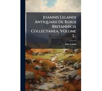 Joannis Lelandi Antiquarii De Rebus Britannicis Collectanea, Volume 1...