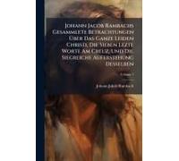 Johann Jacob Rambachs Gesammlete Betrachtungen ÃBer Das Ganze Leiden Christi, Die Sieben Lezte Worte Am Creuz, Und Die Siegreiche Auferstehung Desselben