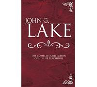 John G. Lake Anthology: The Complete Collection Of His Life Teachings