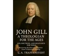 John Gill: A Theologian for the Ages: Life, Doctrine, and Relevance for Today - Recovering the Voice of a Forgotten Giant in Reformed Theology
