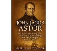 JOHN JACOB ASTOR: The Life, Ambition, and Legacy of America's First Millionaire - Shaping a Nation Through Enterprise, Vision, and Wealth