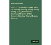 Jorrocks's Jaunts and Jollities: Being the Hunting, Shooting, Racing, Driving, Sailing, Eating, Eccentric and Extravagant Exploits of That Renowned Sporting Citizen, Mr. John Jorrocks