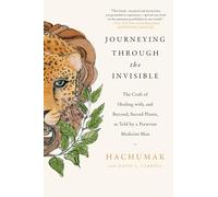 Journeying Through the Invisible: The Craft of Healing with, and Beyond, Sacred Plants, as Told by a Peruvian Medicine Man