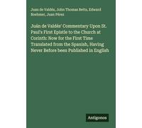 Juán de Valdés' Commentary Upon St. Paul's First Epistle to the Church at Corinth: Now for the First Time Translated from the Spanish, Having Never Before been Published in English