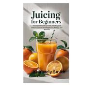 JUICING FOR BEGINNERS: A Complete Guide to Fresh, Healthy, and Delicious Juices for Weight Loss, Energy, and Wellness
