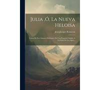 Julia, Ó, La Nueva Heloisa: Cartas De Dos Amantes Habitantes De Una Pequeña Ciudad, A La Falda De Los Alpes...