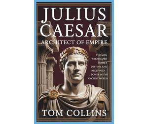 Julius Caesar: Architect of Empire: The Man Who Shaped Rome's Destiny and Redefined Power in the Ancient World