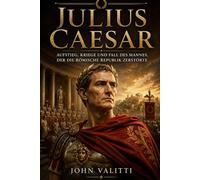 Julius Caesar: Aufstieg, Kriege und Fall des Mannes, der die Römische Republik zerstörte