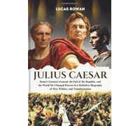JULIUS CAESAR: Rome’s Greatest General, the Fall of the Republic, and the World He Changed Forever in a Definitive Biography of War, Politics, and Transformation