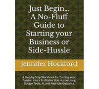 Just Begin…A No-Fluff Guide to Starting your Business or Side-Hussle: A Step-by-Step Workbook for Turning Your Passion into a Profitable Side Hustle Using Google Tools, AI, and Real-Life Guidance