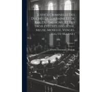 Justice Criminelle Des Duchés De Lorraine Et De Bar, Du Gassigny, Et Des Trois Évêchés (Meurthe, Meuse, Moselle, Vosges, Haute-Marne); Volume 1