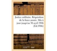 Justice militaire. Réquisition de la force armée. Mis à jour jusqu'au 30 avril 1906 Collectif (Auteur)