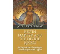 Justin Martyr and the Divine Logos: An Exposition of Apologies and Dialogue with Trypho