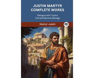 Justin Martyr Complete Works: Dialogue with Trypho First and Second Apology