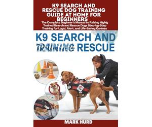 K9 SEARCH AND RESCUE DOG TRAINING GUIDE AT HOME FOR BEGINNERS: The Complete Beginner’s Manual to Raising Highly Trained Search and Rescue Dogs ... for Loyal, Alert, and Life-Saving Canines