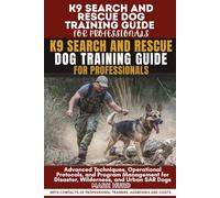 K9 SEARCH AND RESCUE DOG TRAINING GUIDE FOR PROFESSIONALS: Advanced Techniques, Operational Protocols, and Program Management for Disaster, Wilderness, and Urban SAR Dogs