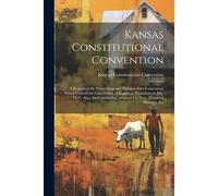 Kansas Constitutional Convention: A Reprint Of The Proceedings And Debates Of The Convention Which Framed The Constitution Of Kansas At Wyandotte In J