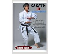 KARATE FOR BEGINNERS: Step-By-Step Techniques, Practice Routines, And Confidence-Building Tips To Learn Fast And Progress Safely