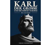 Karl der Große und die Geburt Europas: Der erste Kaiser: Die faszinierende Geschichte des mächtigsten Herrschers des Mittelalters, der Europa für immer veränderte