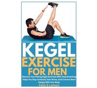 KEGEL EXERCISE FOR MEN: Discover How Pairing Kegel Exercises With Deep Breathing Helps You Stay Centered, Ease Stress, And Connect More Deeply With Your Body