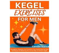 KEGEL EXERCISE FOR MEN: Strengthen, Empower, And Transform Your Health Step-By-Step Techniques On Mastering The Correct Way To Perform Kegels