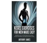 Kegel Exercises for Men Made Easy: A Beginner’s Guide to Strengthening Pelvic Muscles, Boosting Performance, and Improving Bladder Control