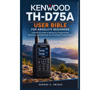 Kenwood TH-D75A User Bible for Absolute Beginners: A Hands-On Guide to Setting Up, Programming, Operating, and Mastering Your Dual-Band Amateur Radio.