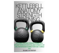 Kettlebell Anatomy Strength Training: Kettlebell Anatomy Strength Training With Efficient Workouts For Total-Body Strength, Fat Loss, And Increased Flexibility With Only A Single Tool
