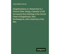 Kingsthorpiana; or, Researches in a Church Chest. Being a Calendar of Old Documents Now Existing in the Church Chest of Kingsthorpe, Near Northampton, with a Selection of the Mss.