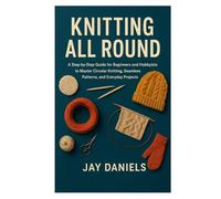 KNITTING ALL ROUND: A Step-by-Step Guide for Beginners and Hobbyists to Master Circular Knitting, Seamless Patterns, and Everyday Projects