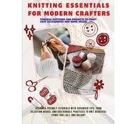 Knitting Essentials For Modern Crafters: Beginner-Friendly Tutorials with Advanced Tips, Yarn Selection Guides, and Sustainable Practices to Knit Beautiful Items That Sell and Delight