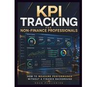 KPI Tracking for Non-Finance Professionals: A Practical Guide to Measuring Performance, Building Better Dashboards, Understanding Business Metrics, ... Decisions Without Financial Expertise