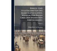 Kriegs- Und Staatsschriften Des Markgrafen Ludwig Wilhelm Von Baden Ã ber Den Spanischen Erbfolgekrieg