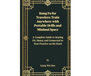 Kung Fu for Travelers: Train Anywhere with Portable Drills and Minimal Space: A Complete Guide to Staying Fit, Sharp, and Connected to Your Practice on the Road