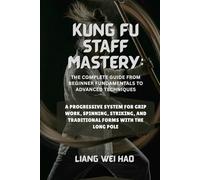 Kung Fu Staff Mastery: The Complete Guide from Beginner Fundamentals to Advanced Techniques: A Progressive System for Grip Work, Spinning, Striking, and Traditional Forms with the Long Pole