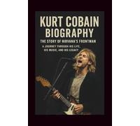 KURT COBAIN BIOGRAPHY: THE STORY OF NIRVANA’S FRONTMAN: A Journey Through His Life, His Music, and His Legacy