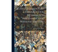 Kurzes Elementar-Lehrbuch Der Gesammten Mechanischen Wissenschaften.
