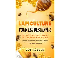 L’APICULTURE POUR LES DÉBUTANTS - Trucs & astuces pour votre première ruche: comment être performant en apiculture & récolter votre miel dans le respect de l’environnement & des besoins des abeilles