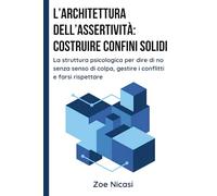 L’Architettura dell’Assertività: Costruire Confini Solidi: La struttura psicologica per dire di no senza senso di colpa, gestire i conflitti e farsi rispettare