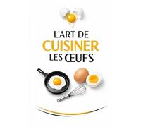 L’ART DE CUISINER LES ŒUFS: Le guide essentiel pour sublimer un ingrédient du quotidien