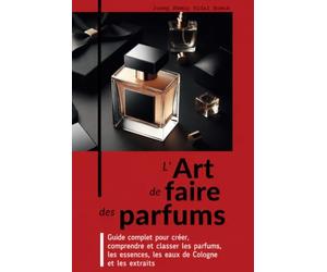 L’ART DE FAIRE DES PARFUMS: Guide complet pour créer, comprendre et classer les parfums, les essences, les eaux de Cologne et les extraits