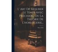 L' Art De Mesurer Le Temps Avec Précision, Ou La Theorie De L'horlogerie...