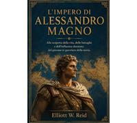 L’IMPERO DI ALESSANDRO MAGNO: Alla scoperta della vita, delle battaglie e dell'influenza duratura del giovane re guerriero della storia.