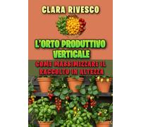 L’ORTO PRODUTTIVO VERTICALE: COME MASSIMIZZARE IL RACCOLTO IN ALTEZZA: Il manuale completo per costruire strutture fai-da-te e coltivare ortaggi e frutta sul balcone