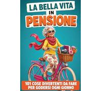 La Bella Vita in Pensione: 101 cose divertenti da fare per godersi ogni giorno - Libro ironico e motivazionale per donne in pensione pronte a vivere una nuova vita e il meritato tempo libero