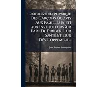 L'Ã(c)ducation Physique Des Garçons Ou Avis Aux Familles & [et] Aux Instituteurs Sur L'art De Diriger Leur SantÃ(c) Et Leur DÃ(c)veloppement...